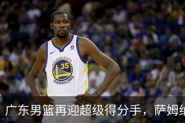 广东男篮再迎超级得分手，萨姆纳回归如同旧友重聚！