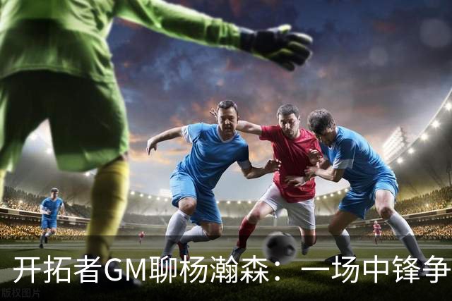 开拓者GM聊杨瀚森：一场中锋争霸战的乐观派